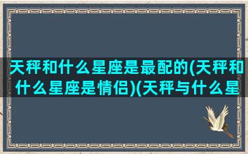 天秤和什么星座是最配的(天秤和什么星座是情侣)(天秤与什么星座配对)