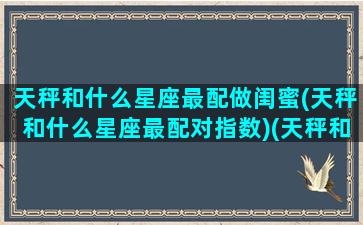 天秤和什么星座最配做闺蜜(天秤和什么星座最配对指数)(天秤和什么座是最佳闺蜜)