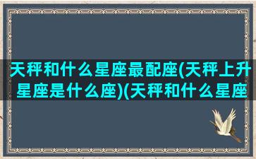 天秤和什么星座最配座(天秤上升星座是什么座)(天秤和什么星座更配)