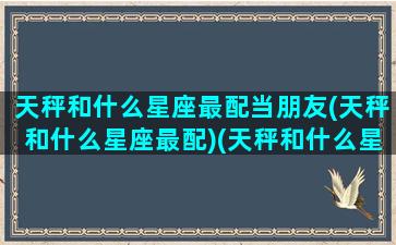 天秤和什么星座最配当朋友(天秤和什么星座最配)(天秤和什么星座很配)