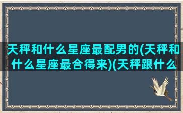 天秤和什么星座最配男的(天秤和什么星座最合得来)(天秤跟什么星座比较合适)