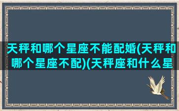 天秤和哪个星座不能配婚(天秤和哪个星座不配)(天秤座和什么星座最不配做情侣)