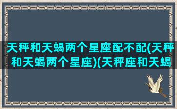 天秤和天蝎两个星座配不配(天秤和天蝎两个星座)(天秤座和天蝎星座在一起)