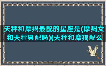 天秤和摩羯最配的星座是(摩羯女和天秤男配吗)(天秤和摩羯配么)