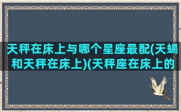 天秤在床上与哪个星座最配(天蝎和天秤在床上)(天秤座在床上的表现)