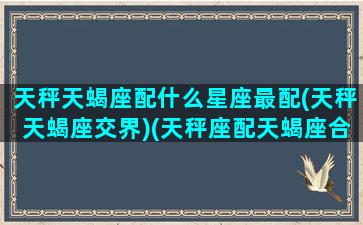 天秤天蝎座配什么星座最配(天秤天蝎座交界)(天秤座配天蝎座合适吗)