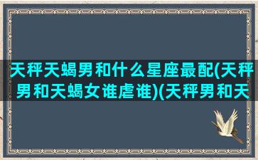 天秤天蝎男和什么星座最配(天秤男和天蝎女谁虐谁)(天秤男和天蝎男的个性有什么不同)