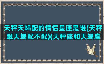 天秤天蝎配的情侣星座是谁(天秤跟天蝎配不配)(天秤座和天蝎座的情侣值是多少)