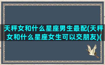 天秤女和什么星座男生最配(天秤女和什么星座女生可以交朋友)(天秤女和什么星座的男生最配)