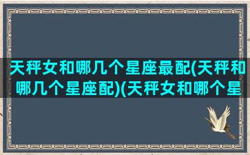 天秤女和哪几个星座最配(天秤和哪几个星座配)(天秤女和哪个星座最般配)