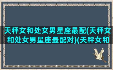 天秤女和处女男星座最配(天秤女和处女男星座最配对)(天秤女和处女男配对指数配对)