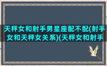 天秤女和射手男星座配不配(射手女和天秤女关系)(天秤女和射手男的情侣值)