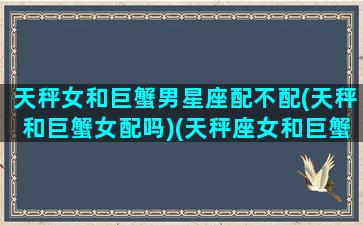 天秤女和巨蟹男星座配不配(天秤和巨蟹女配吗)(天秤座女和巨蟹座男般配吗)