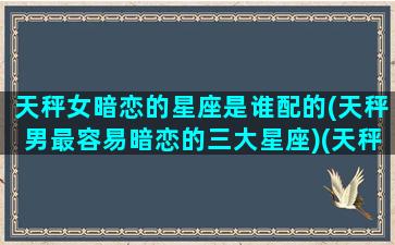 天秤女暗恋的星座是谁配的(天秤男最容易暗恋的三大星座)(天秤女暗恋一个人会主动吗)