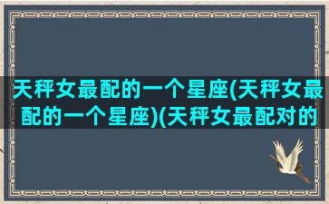 天秤女最配的一个星座(天秤女最配的一个星座)(天秤女最配对的是什么星座)