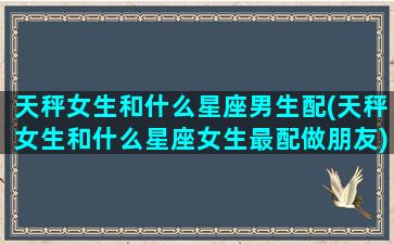 天秤女生和什么星座男生配(天秤女生和什么星座女生最配做朋友)(天秤座女生跟什么星座的男生最配)