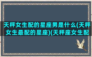 天秤女生配的星座男是什么(天秤女生最配的星座)(天秤座女生配什么星座的男生最好)