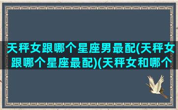 天秤女跟哪个星座男最配(天秤女跟哪个星座最配)(天秤女和哪个星座男)