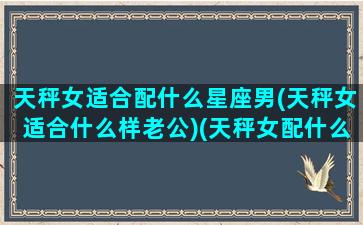 天秤女适合配什么星座男(天秤女适合什么样老公)(天秤女配什么星座男好)