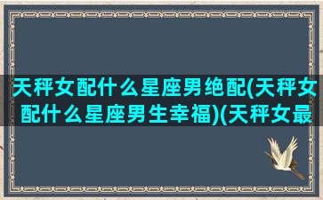 天秤女配什么星座男绝配(天秤女配什么星座男生幸福)(天秤女最配星座男)