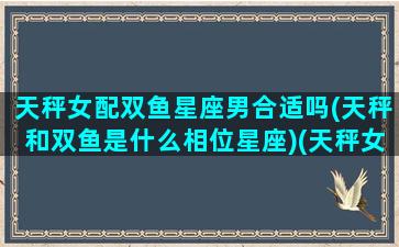 天秤女配双鱼星座男合适吗(天秤和双鱼是什么相位星座)(天秤女和双鱼男真的不配吗)