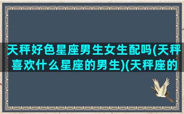 天秤好色星座男生女生配吗(天秤喜欢什么星座的男生)(天秤座的人好色吗)