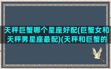 天秤巨蟹哪个星座好配(巨蟹女和天秤男星座最配)(天秤和巨蟹的爱情)