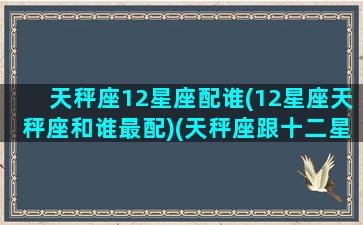 天秤座12星座配谁(12星座天秤座和谁最配)(天秤座跟十二星座配对指数一览表)