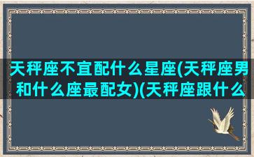 天秤座不宜配什么星座(天秤座男和什么座最配女)(天秤座跟什么最不配)