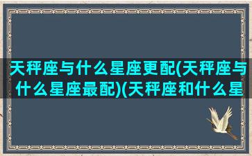 天秤座与什么星座更配(天秤座与什么星座最配)(天秤座和什么星座相匹配)