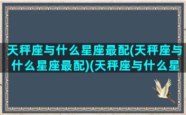 天秤座与什么星座最配(天秤座与什么星座最配)(天秤座与什么星座配对最好)