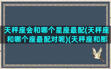 天秤座会和哪个星座最配(天秤座和哪个座最配对呢)(天秤座和那个星座配对)