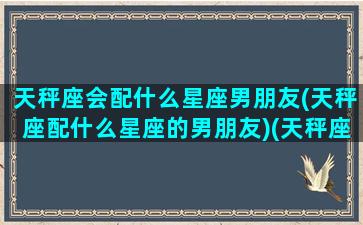 天秤座会配什么星座男朋友(天秤座配什么星座的男朋友)(天秤座和什么星座最配做男朋友)