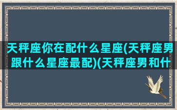 天秤座你在配什么星座(天秤座男跟什么星座最配)(天秤座男和什么星座最配做情侣)