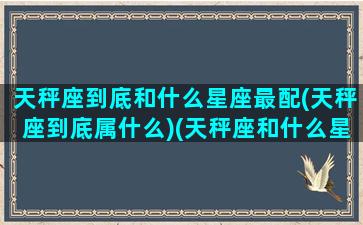 天秤座到底和什么星座最配(天秤座到底属什么)(天秤座和什么星座最配(5个以上)