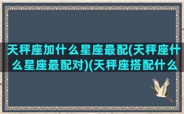 天秤座加什么星座最配(天秤座什么星座最配对)(天秤座搭配什么星座最合适)