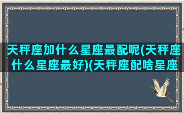 天秤座加什么星座最配呢(天秤座什么星座最好)(天秤座配啥星座最好)