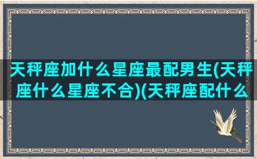 天秤座加什么星座最配男生(天秤座什么星座不合)(天秤座配什么星座的男朋友)