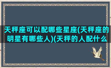 天秤座可以配哪些星座(天秤座的明星有哪些人)(天秤的人配什么座的人)