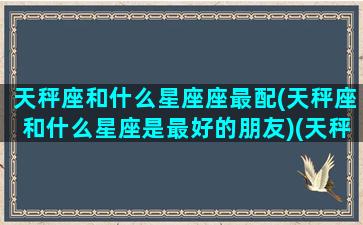 天秤座和什么星座座最配(天秤座和什么星座是最好的朋友)(天秤座和什么星座最配(5个以上)