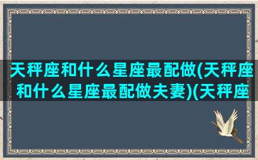 天秤座和什么星座最配做(天秤座和什么星座最配做夫妻)(天秤座和什么星座最搭)