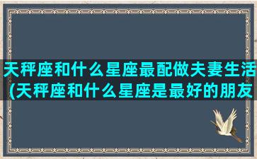 天秤座和什么星座最配做夫妻生活(天秤座和什么星座是最好的朋友)(天秤座和什么星座最配做夫妻排名)