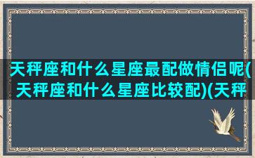 天秤座和什么星座最配做情侣呢(天秤座和什么星座比较配)(天秤座和什么星座是最佳情侣)