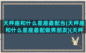 天秤座和什么星座最配当(天秤座和什么星座最配做男朋友)(天秤座和什么星座比较搭配)