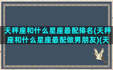 天秤座和什么星座最配排名(天秤座和什么星座最配做男朋友)(天秤座和什么星座最配做男女朋友)