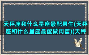 天秤座和什么星座最配男生(天秤座和什么星座最配做闺蜜)(天秤座和什么星座男的最配)