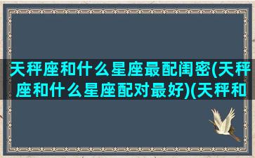 天秤座和什么星座最配闺密(天秤座和什么星座配对最好)(天秤和什么座是最佳闺蜜)