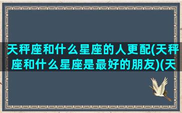 天秤座和什么星座的人更配(天秤座和什么星座是最好的朋友)(天秤座与什么星座的人最配)