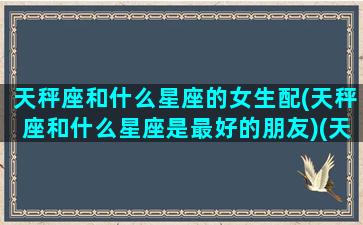 天秤座和什么星座的女生配(天秤座和什么星座是最好的朋友)(天秤座和什么星座女生最配做朋友)