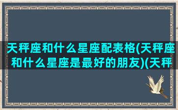 天秤座和什么星座配表格(天秤座和什么星座是最好的朋友)(天秤座和什么星座匹配度)